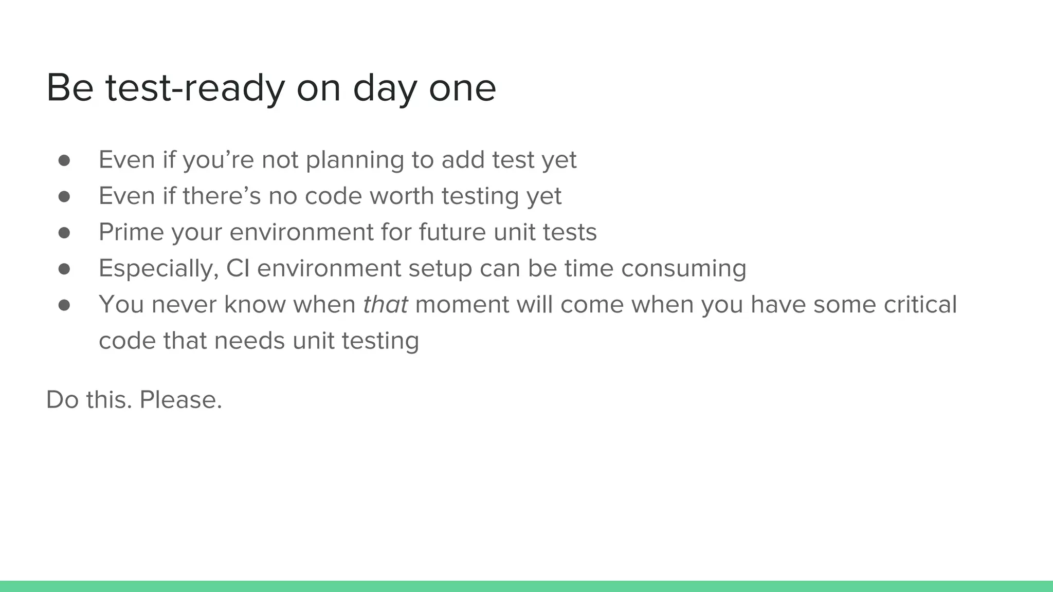 Be test-ready on day one
● Even if you’re not planning to add test yet
● Even if there’s no code worth testing yet
● Prime your environment for future unit tests
● Especially, CI environment setup can be time consuming
● You never know when that moment will come when you have some critical
code that needs unit testing
Do this. Please.
 