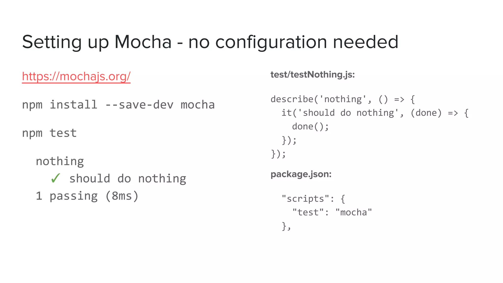 Setting up Mocha - no configuration needed
test/testNothing.js:
describe('nothing', () => {
it('should do nothing', (done) => {
done();
});
});
package.json:
"scripts": {
"test": "mocha"
},
https://mochajs.org/
npm install --save-dev mocha
npm test
nothing
✓ should do nothing
1 passing (8ms)
 