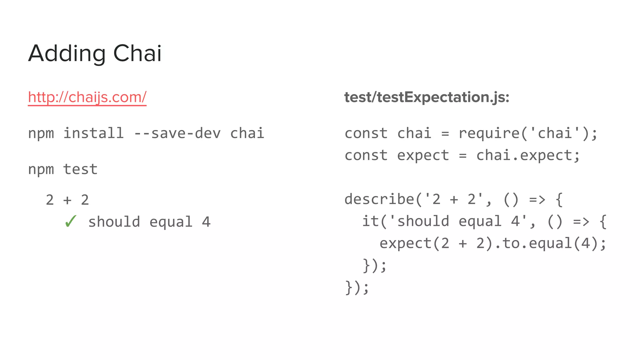 Adding Chai
test/testExpectation.js:
const chai = require('chai');
const expect = chai.expect;
describe('2 + 2', () => {
it('should equal 4', () => {
expect(2 + 2).to.equal(4);
});
});
http://chaijs.com/
npm install --save-dev chai
npm test
2 + 2
✓ should equal 4
 