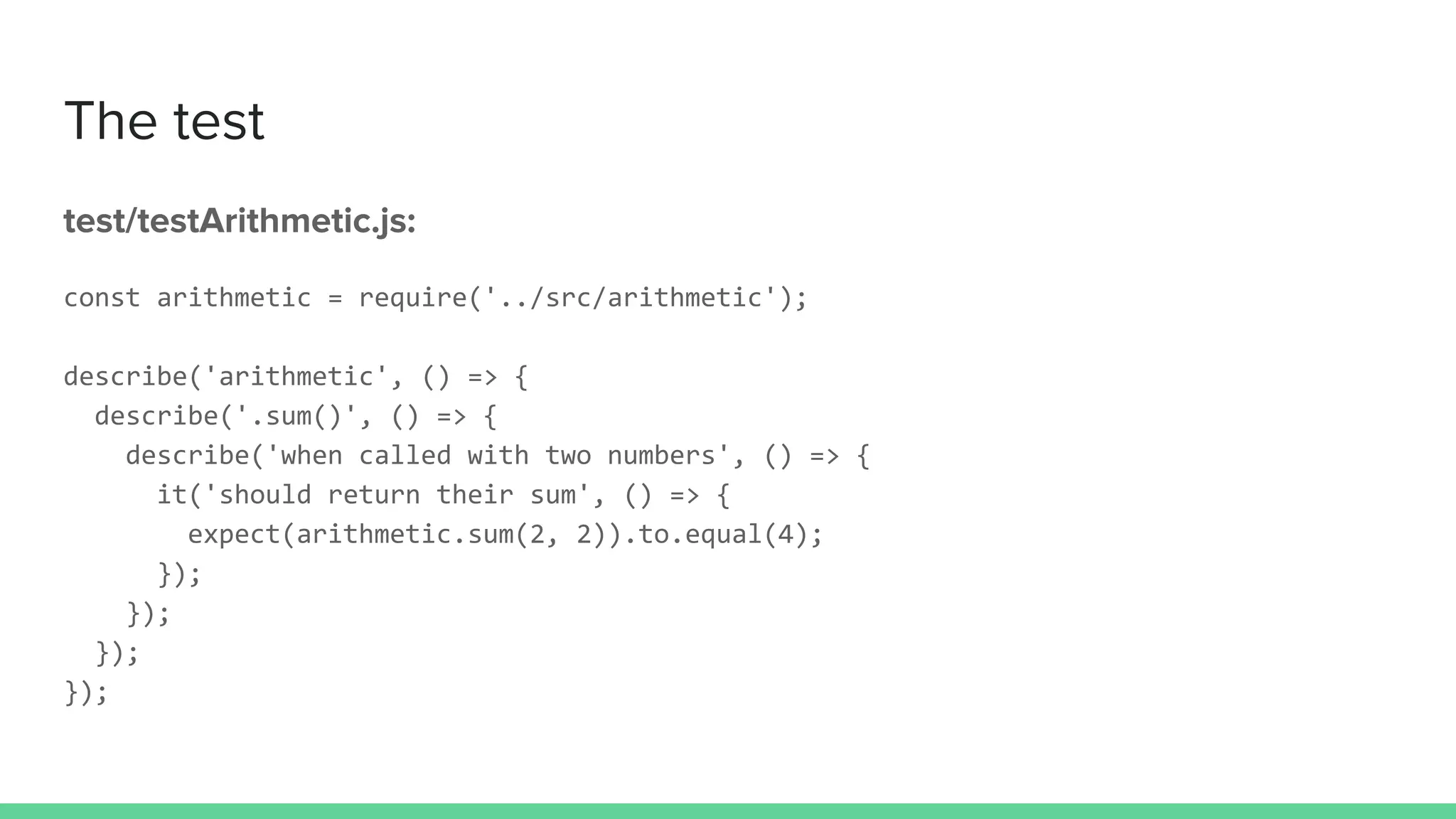The test
test/testArithmetic.js:
const arithmetic = require('../src/arithmetic');
describe('arithmetic', () => {
describe('.sum()', () => {
describe('when called with two numbers', () => {
it('should return their sum', () => {
expect(arithmetic.sum(2, 2)).to.equal(4);
});
});
});
});
 
