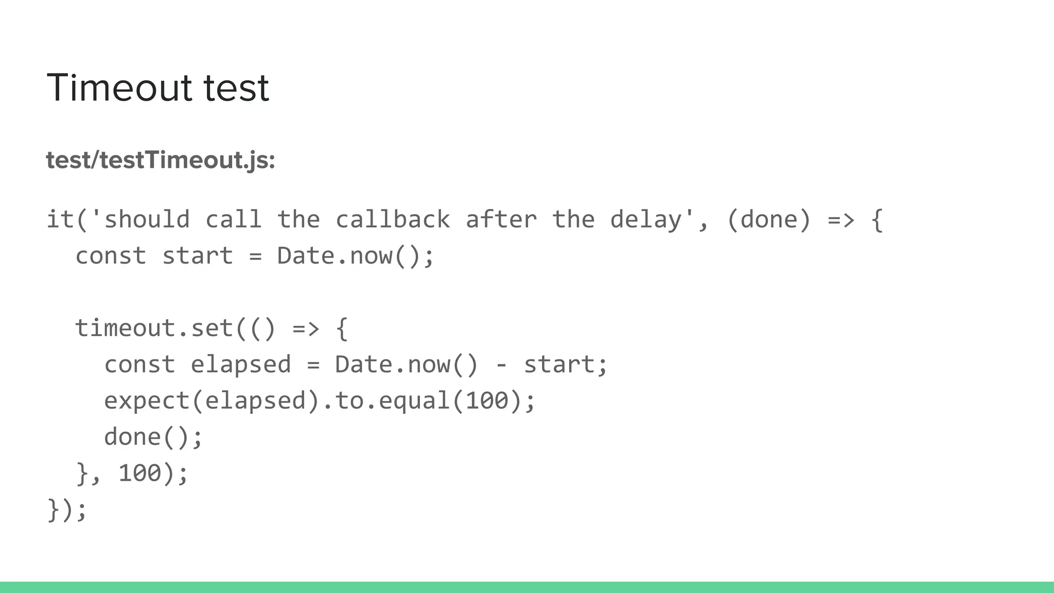 Timeout test
test/testTimeout.js:
it('should call the callback after the delay', (done) => {
const start = Date.now();
timeout.set(() => {
const elapsed = Date.now() - start;
expect(elapsed).to.equal(100);
done();
}, 100);
});
 