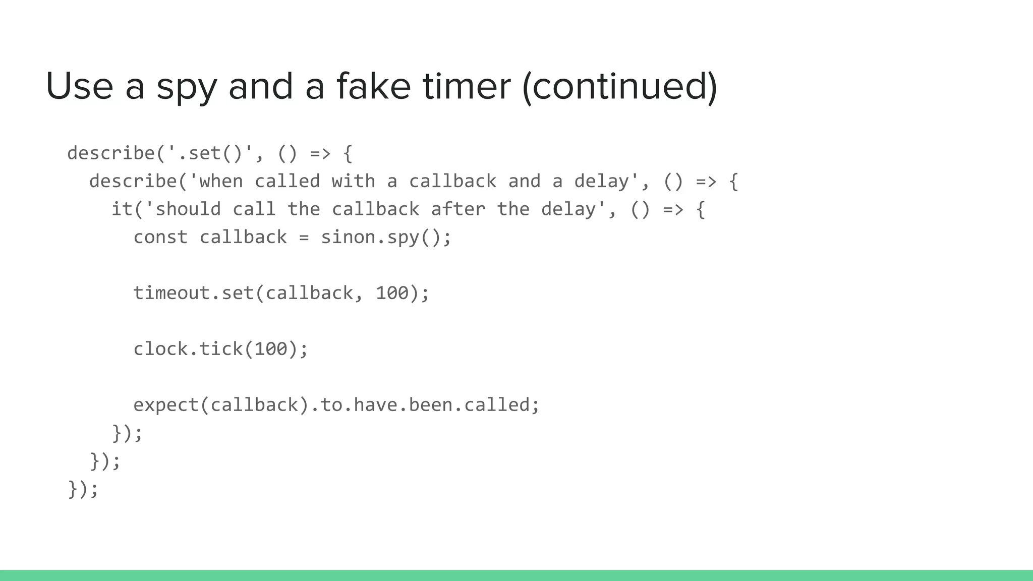 Use a spy and a fake timer (continued)
describe('.set()', () => {
describe('when called with a callback and a delay', () => {
it('should call the callback after the delay', () => {
const callback = sinon.spy();
timeout.set(callback, 100);
clock.tick(100);
expect(callback).to.have.been.called;
});
});
});
 