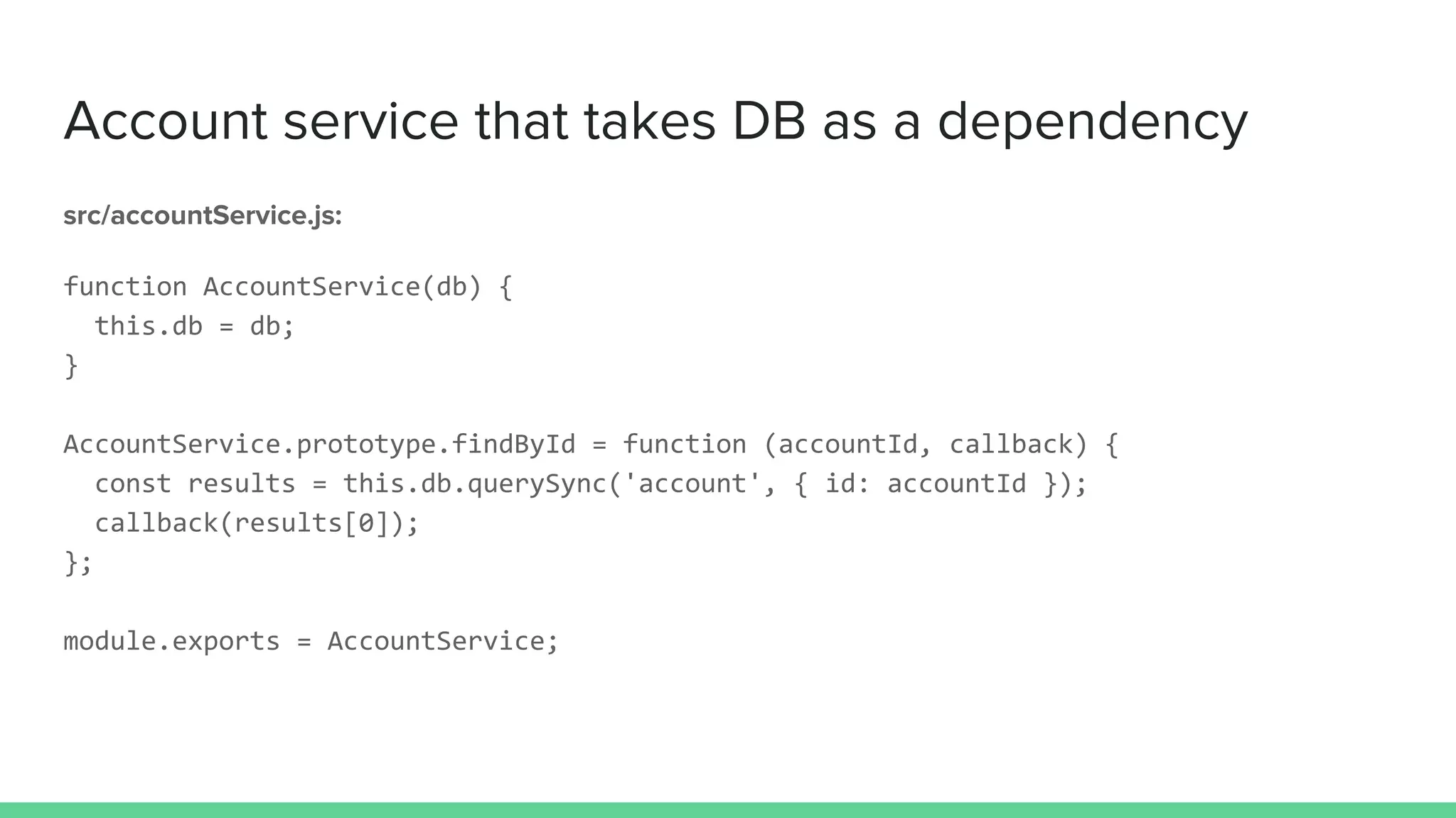 Account service that takes DB as a dependency
src/accountService.js:
function AccountService(db) {
this.db = db;
}
AccountService.prototype.findById = function (accountId, callback) {
const results = this.db.querySync('account', { id: accountId });
callback(results[0]);
};
module.exports = AccountService;
 