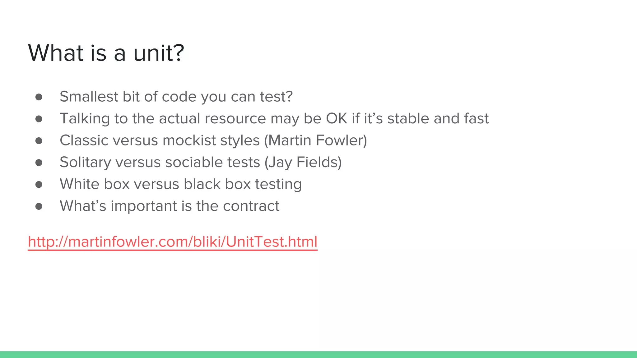 What is a unit?
● Smallest bit of code you can test?
● Talking to the actual resource may be OK if it’s stable and fast
● Classic versus mockist styles (Martin Fowler)
● Solitary versus sociable tests (Jay Fields)
● White box versus black box testing
● What’s important is the contract
http://martinfowler.com/bliki/UnitTest.html
 