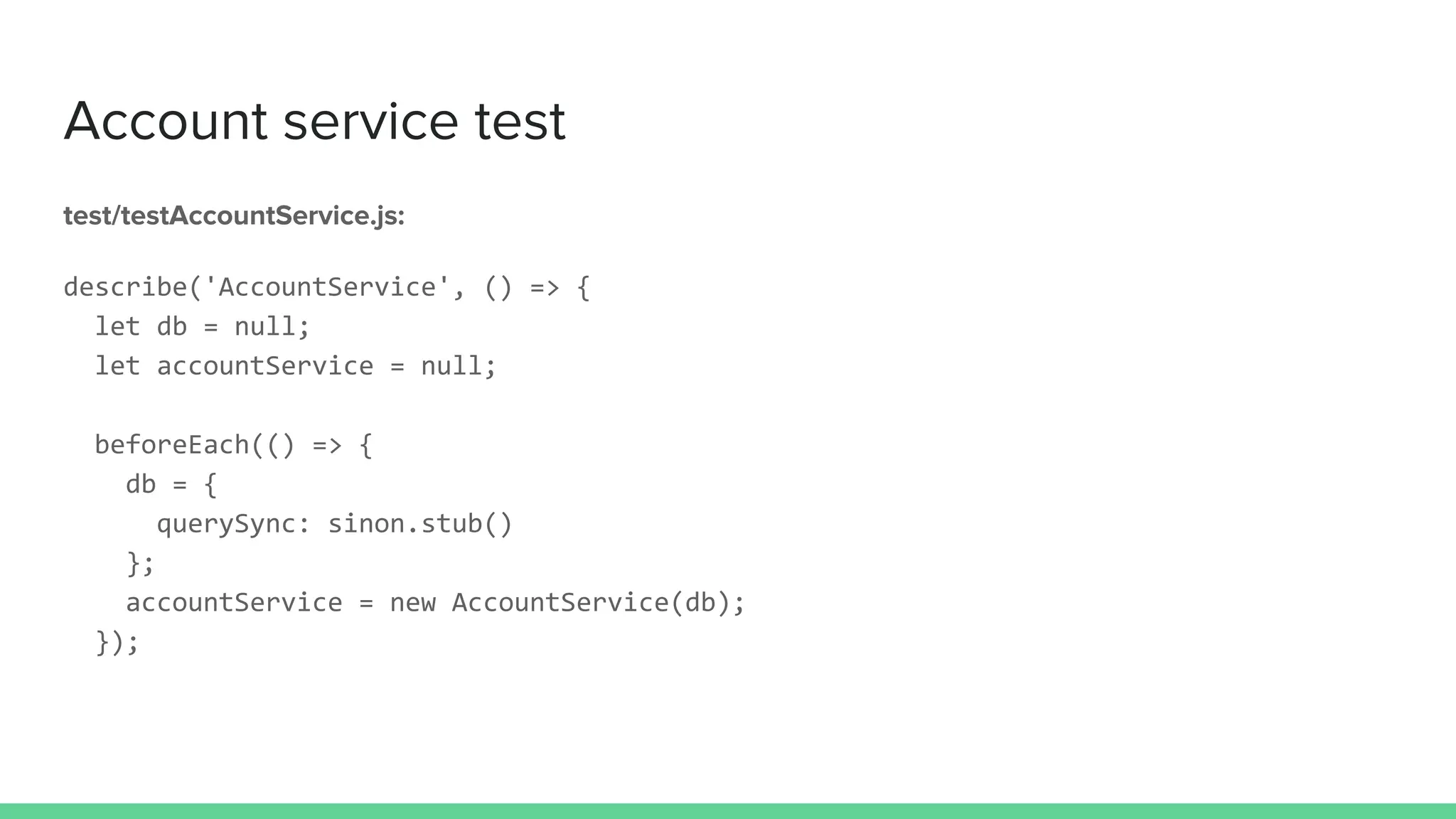 Account service test
test/testAccountService.js:
describe('AccountService', () => {
let db = null;
let accountService = null;
beforeEach(() => {
db = {
querySync: sinon.stub()
};
accountService = new AccountService(db);
});
 