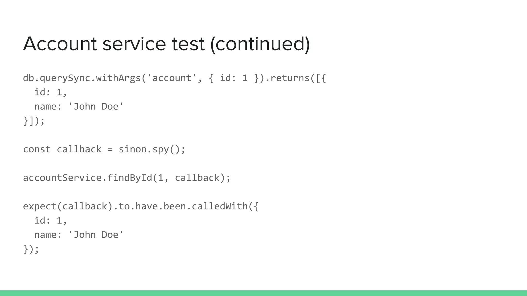 Account service test (continued)
db.querySync.withArgs('account', { id: 1 }).returns([{
id: 1,
name: 'John Doe'
}]);
const callback = sinon.spy();
accountService.findById(1, callback);
expect(callback).to.have.been.calledWith({
id: 1,
name: 'John Doe'
});
 