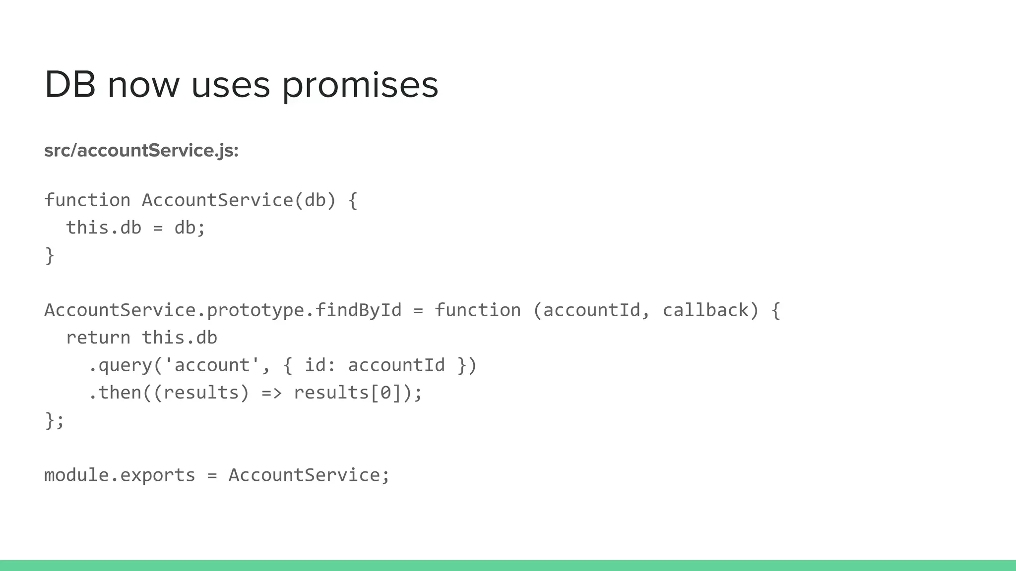 DB now uses promises
src/accountService.js:
function AccountService(db) {
this.db = db;
}
AccountService.prototype.findById = function (accountId, callback) {
return this.db
.query('account', { id: accountId })
.then((results) => results[0]);
};
module.exports = AccountService;
 