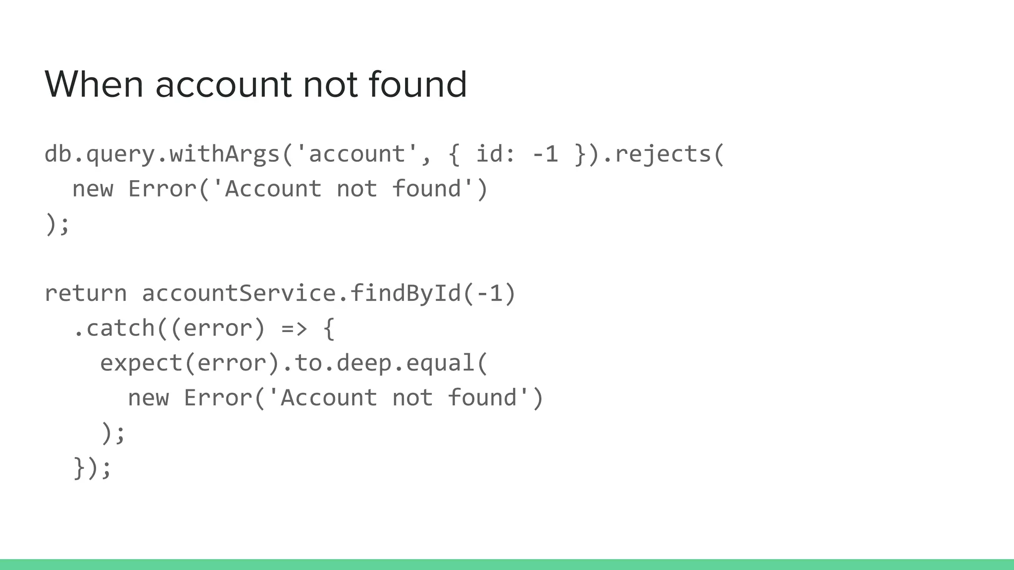 When account not found
db.query.withArgs('account', { id: -1 }).rejects(
new Error('Account not found')
);
return accountService.findById(-1)
.catch((error) => {
expect(error).to.deep.equal(
new Error('Account not found')
);
});
 