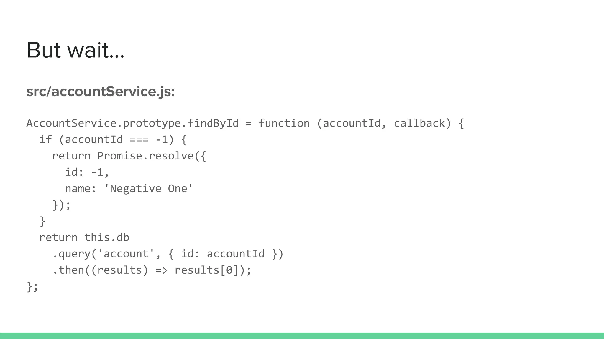 But wait...
src/accountService.js:
AccountService.prototype.findById = function (accountId, callback) {
if (accountId === -1) {
return Promise.resolve({
id: -1,
name: 'Negative One'
});
}
return this.db
.query('account', { id: accountId })
.then((results) => results[0]);
};
 