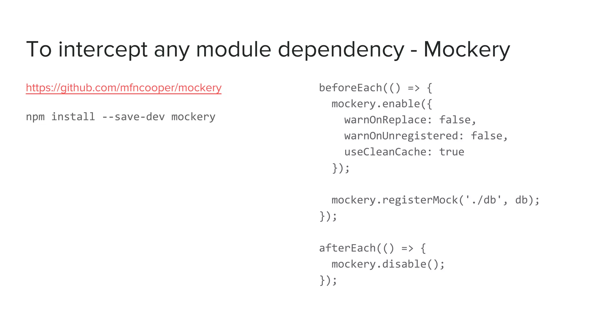 To intercept any module dependency - Mockery
https://github.com/mfncooper/mockery
npm install --save-dev mockery
beforeEach(() => {
mockery.enable({
warnOnReplace: false,
warnOnUnregistered: false,
useCleanCache: true
});
mockery.registerMock('./db', db);
});
afterEach(() => {
mockery.disable();
});
 