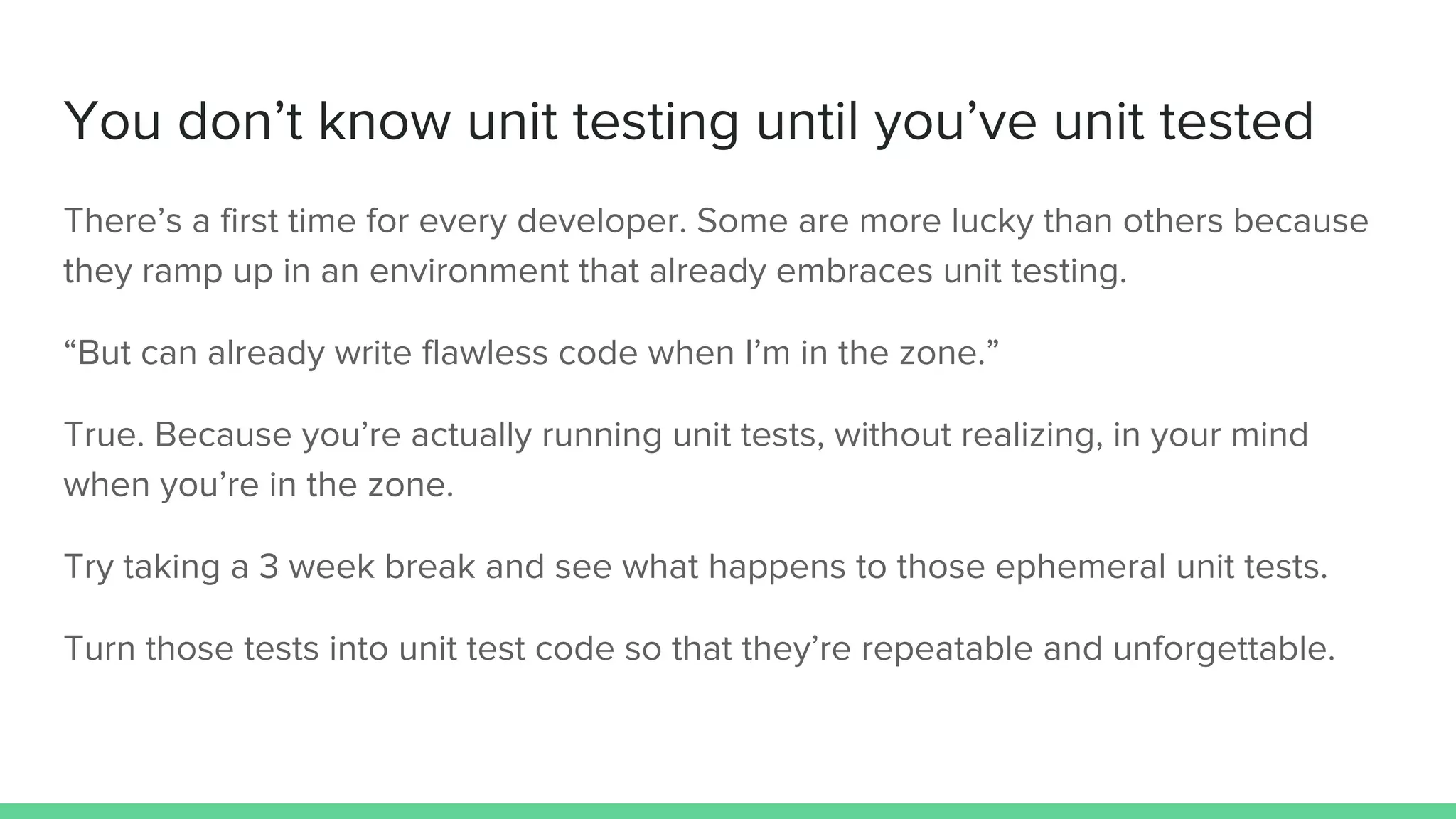 You don’t know unit testing until you’ve unit tested
There’s a first time for every developer. Some are more lucky than others because
they ramp up in an environment that already embraces unit testing.
“But can already write flawless code when I’m in the zone.”
True. Because you’re actually running unit tests, without realizing, in your mind
when you’re in the zone.
Try taking a 3 week break and see what happens to those ephemeral unit tests.
Turn those tests into unit test code so that they’re repeatable and unforgettable.
 