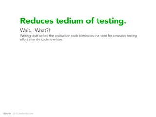 Reduces tedium of testing.
                Wait... What?!
                Writing tests before the production code eliminates the need for a massive testing
                effort after the code is written.




@jhooks | 2010 | joelhooks.com
 