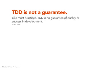 TDD is not a guarantee.
                Like most practices, TDD is no guarantee of quality or
                success in development.
                It is a tool.




@jhooks | 2010 | joelhooks.com
 