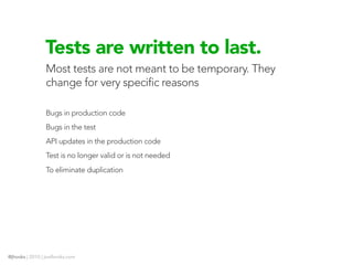 Tests are written to last.
                Most tests are not meant to be temporary. They
                change for very specific reasons

                Bugs in production code
                Bugs in the test
                API updates in the production code
                Test is no longer valid or is not needed
                To eliminate duplication




@jhooks | 2010 | joelhooks.com
 