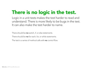 There is no logic in the test.
                Logic in a unit tests makes the test harder to read and
                understand. There is more likely to be bugs in the test.
                It can also make the test harder to name.

                There should be no switch, if, or else statements.
                There should be no for each, for, or while statements.
                The test is a series of method calls with no control flow.




@jhooks | 2010 | joelhooks.com
 