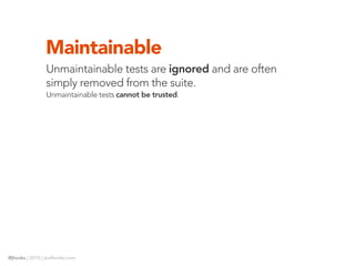 Maintainable
                Unmaintainable tests are ignored and are often
                simply removed from the suite.
                Unmaintainable tests cannot be trusted.




@jhooks | 2010 | joelhooks.com
 