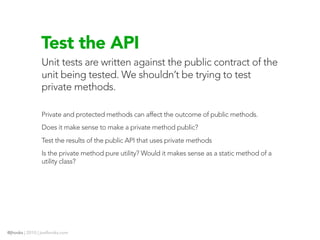 Test the API
                Unit tests are written against the public contract of the
                unit being tested. We shouldn’t be trying to test
                private methods.

                Private and protected methods can affect the outcome of public methods.
                Does it make sense to make a private method public?
                Test the results of the public API that uses private methods
                Is the private method pure utility? Would it makes sense as a static method of a
                utility class?




@jhooks | 2010 | joelhooks.com
 