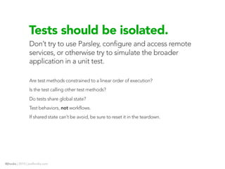 Tests should be isolated.
                Don’t try to use Parsley, configure and access remote
                services, or otherwise try to simulate the broader
                application in a unit test.

                Are test methods constrained to a linear order of execution?
                Is the test calling other test methods?
                Do tests share global state?
                Test behaviors, not workflows.
                If shared state can’t be avoid, be sure to reset it in the teardown.




@jhooks | 2010 | joelhooks.com
 