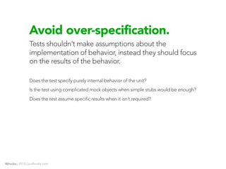 Avoid over-specification.
                Tests shouldn’t make assumptions about the
                implementation of behavior, instead they should focus
                on the results of the behavior.

                Does the test specify purely internal behavior of the unit?
                Is the test using complicated mock objects when simple stubs would be enough?
                Does the test assume specific results when it isn’t required?




@jhooks | 2010 | joelhooks.com
 