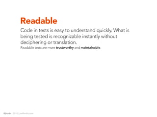 Readable
                Code in tests is easy to understand quickly. What is
                being tested is recognizable instantly without
                deciphering or translation.
                Readable tests are more trustworthy and maintainable.




@jhooks | 2010 | joelhooks.com
 