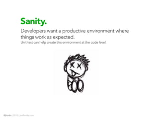 Sanity.
                Developers want a productive environment where
                things work as expected.
                Unit test can help create this environment at the code level.




@jhooks | 2010 | joelhooks.com
 