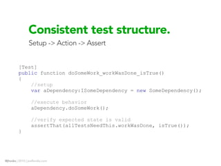 Consistent test structure.
                Setup -> Action -> Assert


         [Test]
         public function doSomeWork_workWasDone_isTrue()
         {
             //setup
             var aDependency:ISomeDependency = new SomeDependency();

                  //execute behavior
                  aDependency.doSomeWork();

                  //verify expected state is valid
                  assertThat(allTestsNeedThis.workWasDone, isTrue());
         }




@jhooks | 2010 | joelhooks.com
 