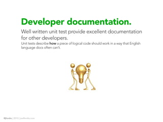 Developer documentation.
                Well written unit test provide excellent documentation
                for other developers.
                Unit tests describe how a piece of logical code should work in a way that English
                language docs often can’t.




@jhooks | 2010 | joelhooks.com
 