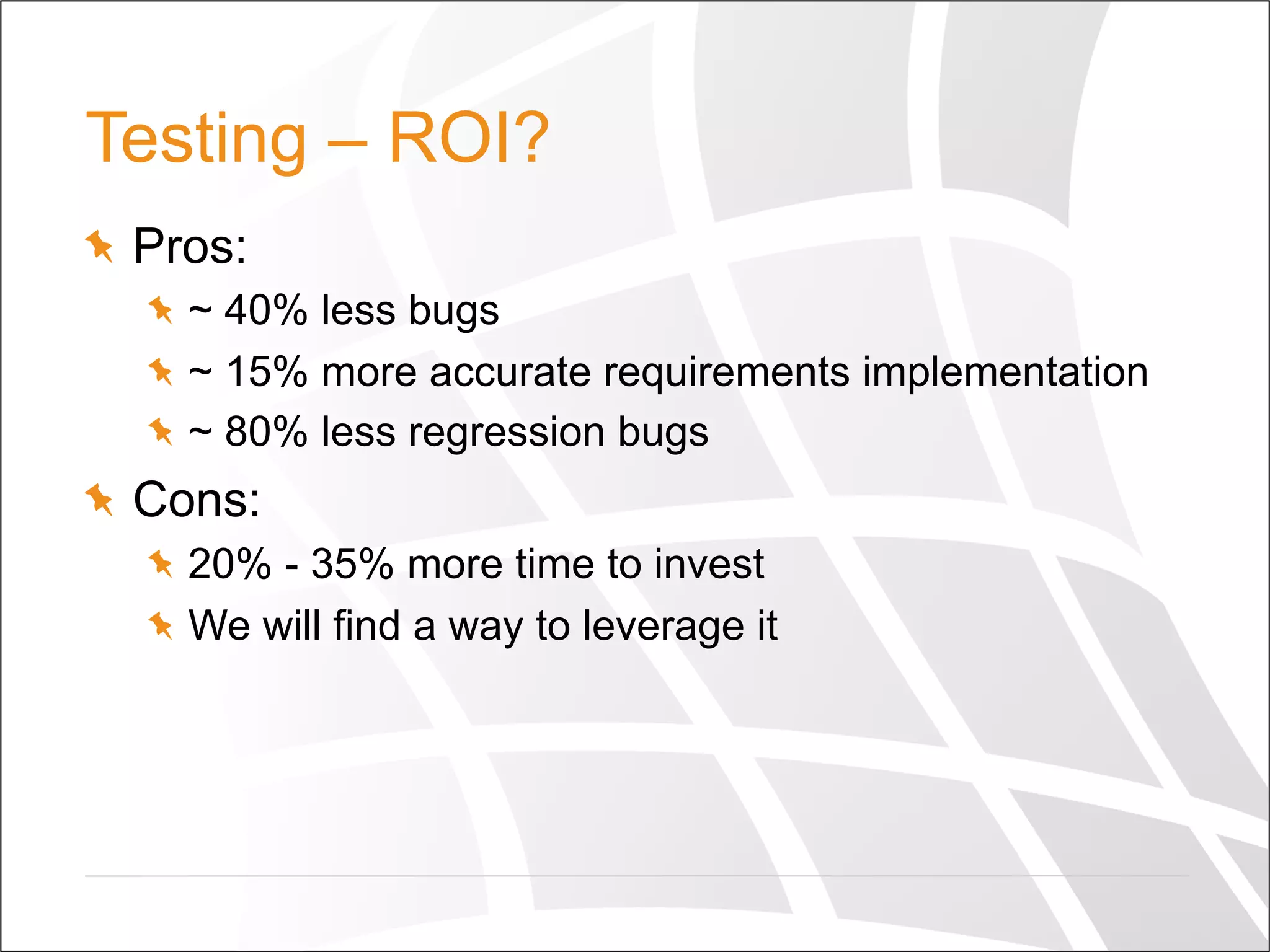 Testing – ROI?
  Pros:
  ~ 40% less bugs
  ~ 15% more accurate requirements implementation
  ~ 80% less regression bugs
  Cons:
  20% - 35% more time to invest
  We will find a way to leverage it
 