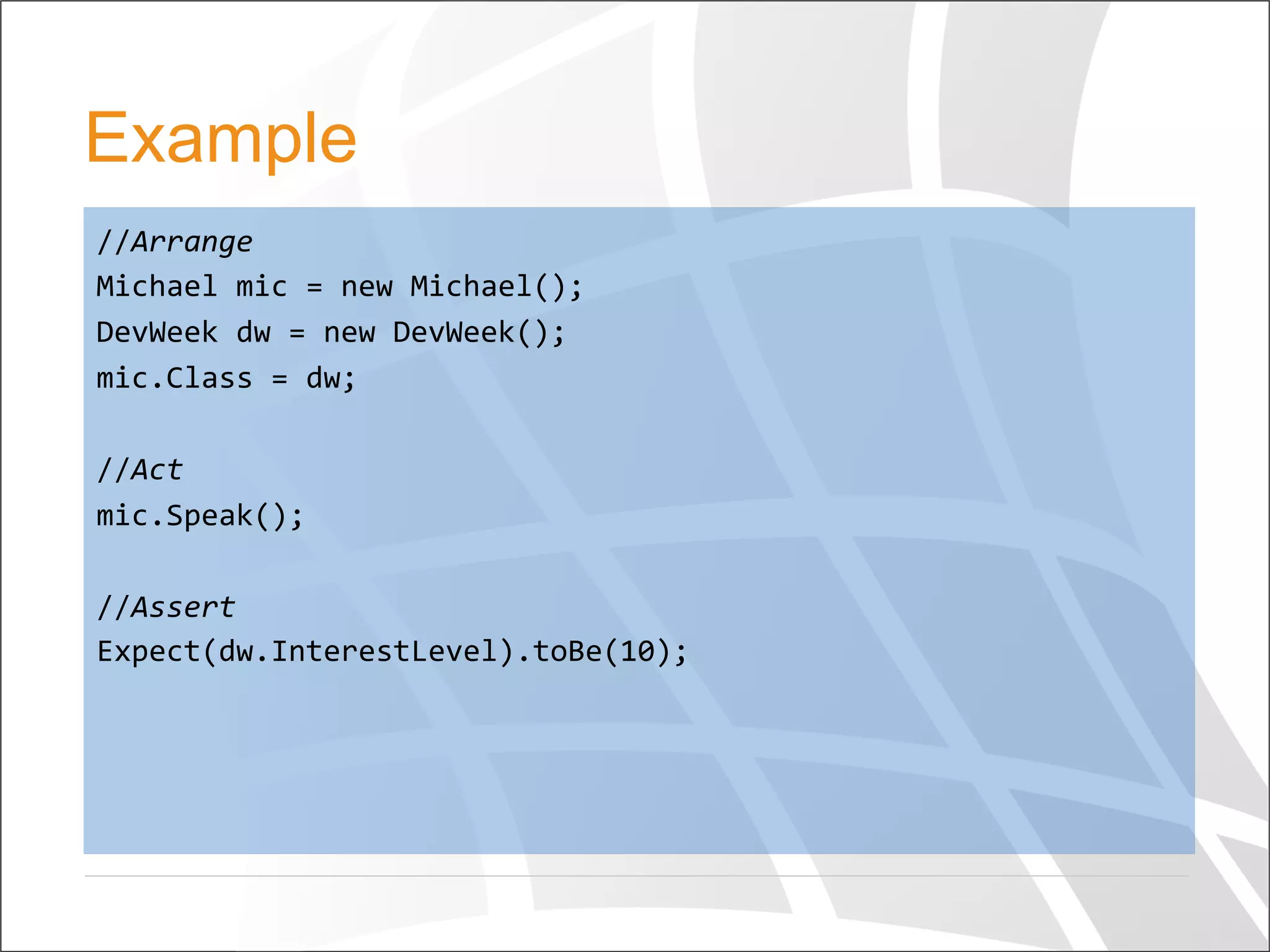 Example
//Arrange	
  
Michael	
  mic	
  =	
  new	
  Michael();	
  
DevWeek	
  dw	
  =	
  new	
  DevWeek();	
  
mic.Class	
  =	
  dw;	
  
	
  
//Act	
  
mic.Speak();	
  
	
  
//Assert	
  
Expect(dw.InterestLevel).toBe(10);	
  	
  
	
  
 