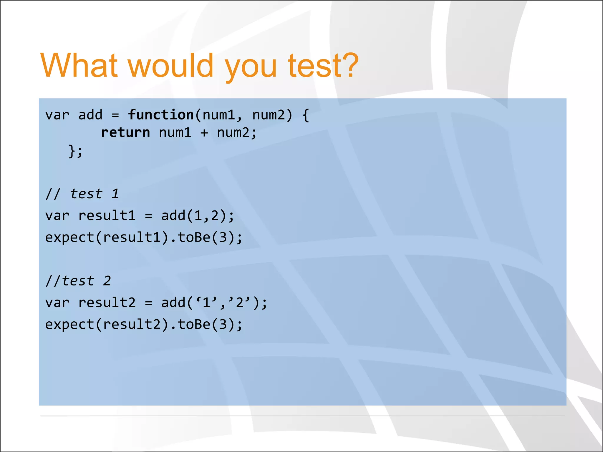 What would you test?
var	
  add	
  =	
  function(num1,	
  num2)	
  {	
  
	
  	
  	
  	
  return	
  num1	
  +	
  num2;	
  
};	
  
	
  
//	
  test	
  1	
  
var	
  result1	
  =	
  add(1,2);	
  
expect(result1).toBe(3);	
  
	
  
//test	
  2	
  
var	
  result2	
  =	
  add(‘1’,’2’);	
  
expect(result2).toBe(3);	
  
	
  
 