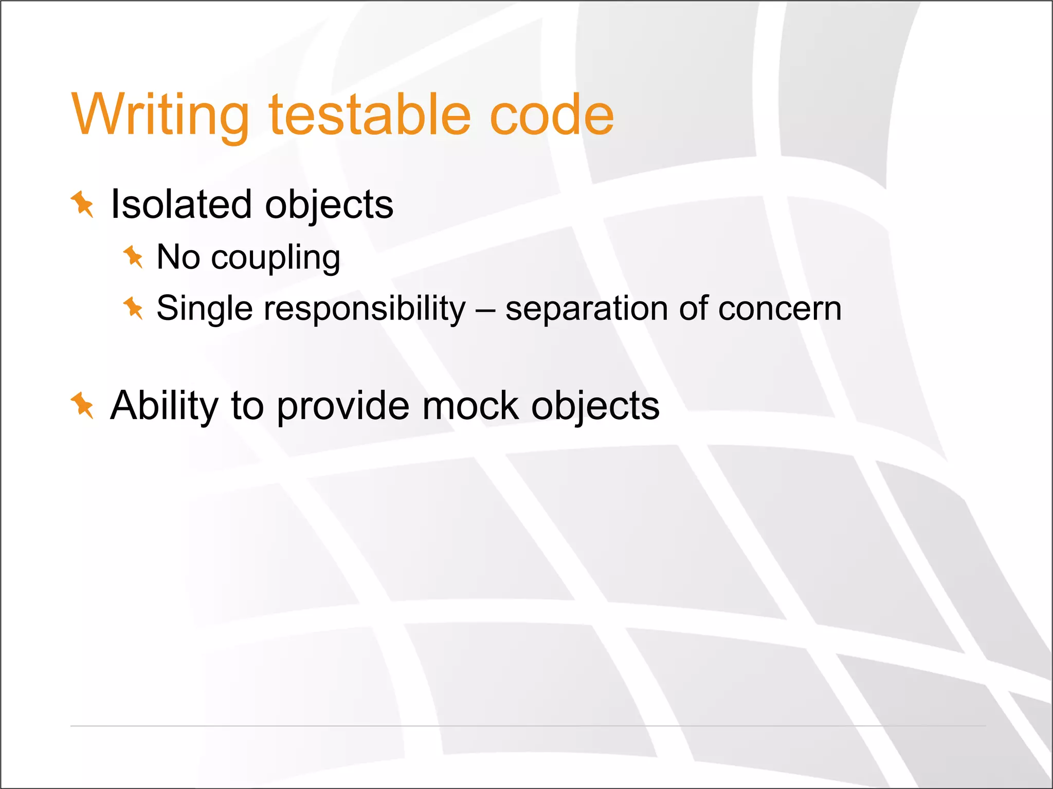Writing testable code
  Isolated objects
  No coupling
  Single responsibility – separation of concern
  Ability to provide mock objects
 