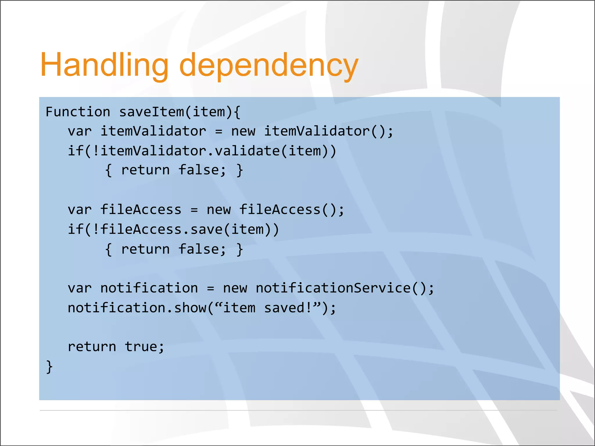 Handling dependency
Function	
  saveItem(item){	
  
	
  var	
  itemValidator	
  =	
  new	
  itemValidator();	
  
	
  if(!itemValidator.validate(item))	
  
	
   	
  {	
  return	
  false;	
  }	
  
	
  	
  
	
  var	
  fileAccess	
  =	
  new	
  fileAccess();	
  
	
  if(!fileAccess.save(item))	
  
	
   	
  {	
  return	
  false;	
  }	
  
	
  
	
  var	
  notification	
  =	
  new	
  notificationService();	
  
	
  notification.show(“item	
  saved!”);	
  
	
  	
  
	
  return	
  true;	
  
}	
  	
  
 