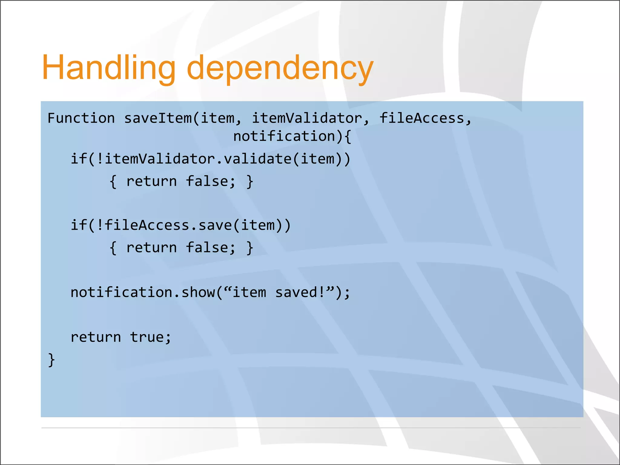 Handling dependency
Function	
  saveItem(item,	
  itemValidator,	
  fileAccess,	
   	
  
	
   	
   	
  notification){	
  
	
  if(!itemValidator.validate(item))	
  
	
   	
  {	
  return	
  false;	
  }	
  
	
  	
  
	
  if(!fileAccess.save(item))	
  
	
   	
  {	
  return	
  false;	
  }	
  
	
  
	
  notification.show(“item	
  saved!”);	
  
	
  	
  
	
  return	
  true;	
  
}	
  	
  
 