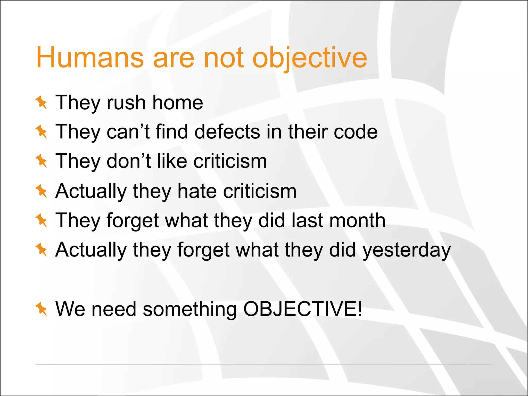Humans are not objective
  They rush home
  They can’t find defects in their code
  They don’t like criticism
  Actually they hate criticism
  They forget what they did last month
  Actually they forget what they did yesterday
  We need something OBJECTIVE!
 