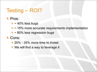 Testing – ROI?
  Pros:
  ~ 40% less bugs
  ~ 15% more accurate requirements implementation
  ~ 80% less regression bugs
  Cons:
  20% - 35% more time to invest
  We will find a way to leverage it
 