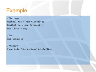 Example
//Arrange	
  
Michael	
  mic	
  =	
  new	
  Michael();	
  
DevWeek	
  dw	
  =	
  new	
  DevWeek();	
  
mic.Class	
  =	
  dw;	
  
	
  
//Act	
  
mic.Speak();	
  
	
  
//Assert	
  
Expect(dw.InterestLevel).toBe(10);	
  	
  
	
  
 