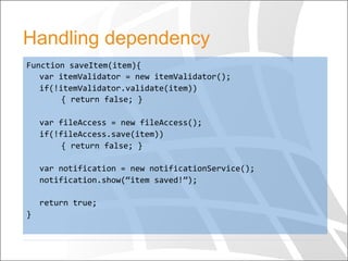 Handling dependency
Function	
  saveItem(item){	
  
	
  var	
  itemValidator	
  =	
  new	
  itemValidator();	
  
	
  if(!itemValidator.validate(item))	
  
	
   	
  {	
  return	
  false;	
  }	
  
	
  	
  
	
  var	
  fileAccess	
  =	
  new	
  fileAccess();	
  
	
  if(!fileAccess.save(item))	
  
	
   	
  {	
  return	
  false;	
  }	
  
	
  
	
  var	
  notification	
  =	
  new	
  notificationService();	
  
	
  notification.show(“item	
  saved!”);	
  
	
  	
  
	
  return	
  true;	
  
}	
  	
  
 