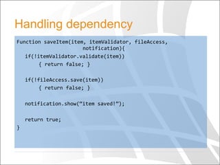 Handling dependency
Function	
  saveItem(item,	
  itemValidator,	
  fileAccess,	
   	
  
	
   	
   	
  notification){	
  
	
  if(!itemValidator.validate(item))	
  
	
   	
  {	
  return	
  false;	
  }	
  
	
  	
  
	
  if(!fileAccess.save(item))	
  
	
   	
  {	
  return	
  false;	
  }	
  
	
  
	
  notification.show(“item	
  saved!”);	
  
	
  	
  
	
  return	
  true;	
  
}	
  	
  
 