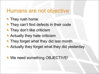 Humans are not objective
  They rush home
  They can’t find defects in their code
  They don’t like criticism
  Actually they hate criticism
  They forget what they did last month
  Actually they forget what they did yesterday
  We need something OBJECTIVE!
 