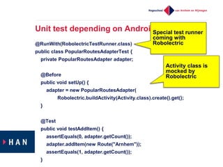 Unit test depending on Android api
@RunWith(RobolectricTestRunner.class)
public class PopularRoutesAdapterTest {
private PopularRoutesAdapter adapter;
@Before
public void setUp() {
adapter = new PopularRoutesAdapter(
Robolectric.buildActivity(Activity.class).create().get();
}
@Test
public void testAddItem() {
assertEquals(0, adapter.getCount());
adapter.addItem(new Route("Arnhem"));
assertEquals(1, adapter.getCount());
}
Special test runner
coming with
Robolectric
Activity class is
mocked by
Robolectric
 