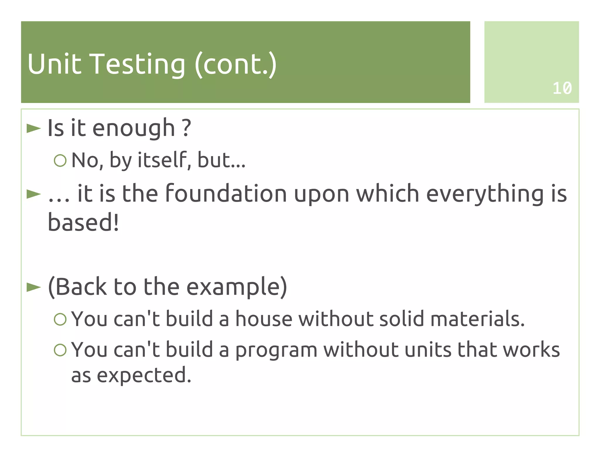Unit Testing (cont.)
                                                     10

► Is it enough ?
  ○ No, by itself, but...
► … it is the foundation upon which everything is
  based!

► (Back to the example)
  ○ You can't build a house without solid materials.
  ○ You can't build a program without units that works
    as expected.
 