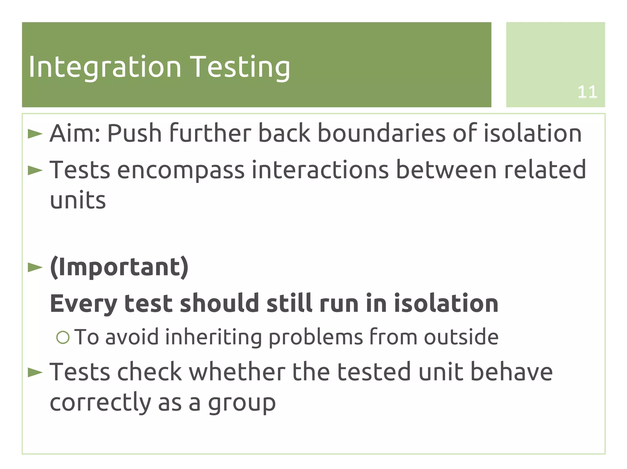 Integration Testing
                                                11

► Aim: Push further back boundaries of isolation
► Tests encompass interactions between related
  units

► (Important)
 Every test should still run in isolation
  ○ To avoid inheriting problems from outside
► Tests check whether the tested unit behave
  correctly as a group
 