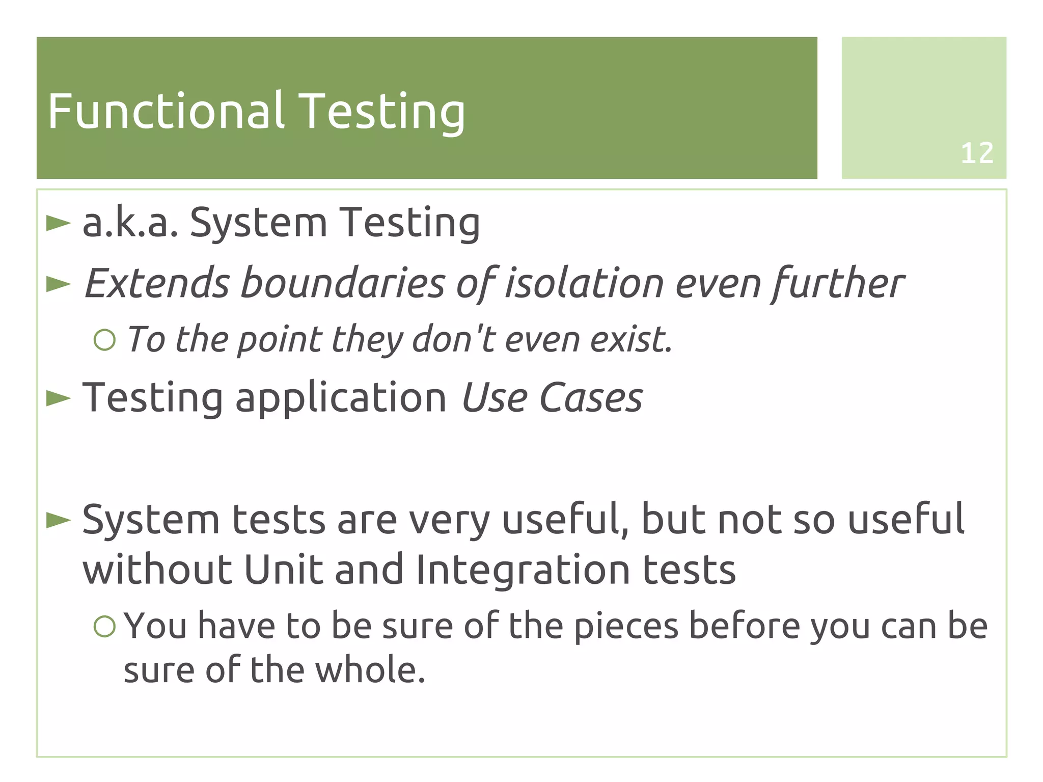 Functional Testing
                                                     12

► a.k.a. System Testing
► Extends boundaries of isolation even further
  ○ To the point they don't even exist.
► Testing application Use Cases

► System tests are very useful, but not so useful
  without Unit and Integration tests
  ○ You have to be sure of the pieces before you can be
    sure of the whole.
 