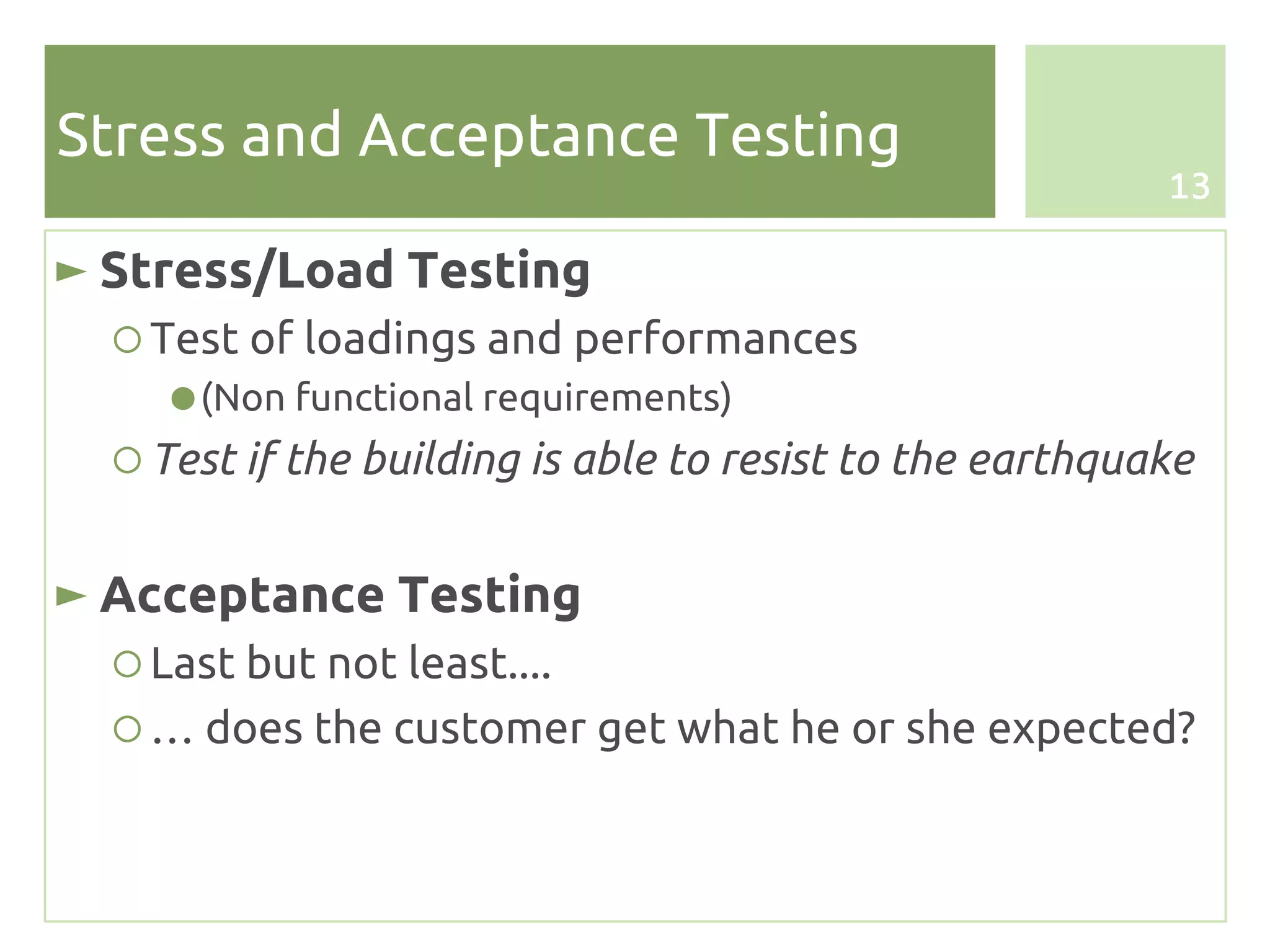 Stress and Acceptance Testing
                                                          13

► Stress/Load Testing
  ○ Test of loadings and performances
     ● (Non functional requirements)
  ○ Test if the building is able to resist to the earthquake


► Acceptance Testing
  ○ Last but not least....
  ○ … does the customer get what he or she expected?
 