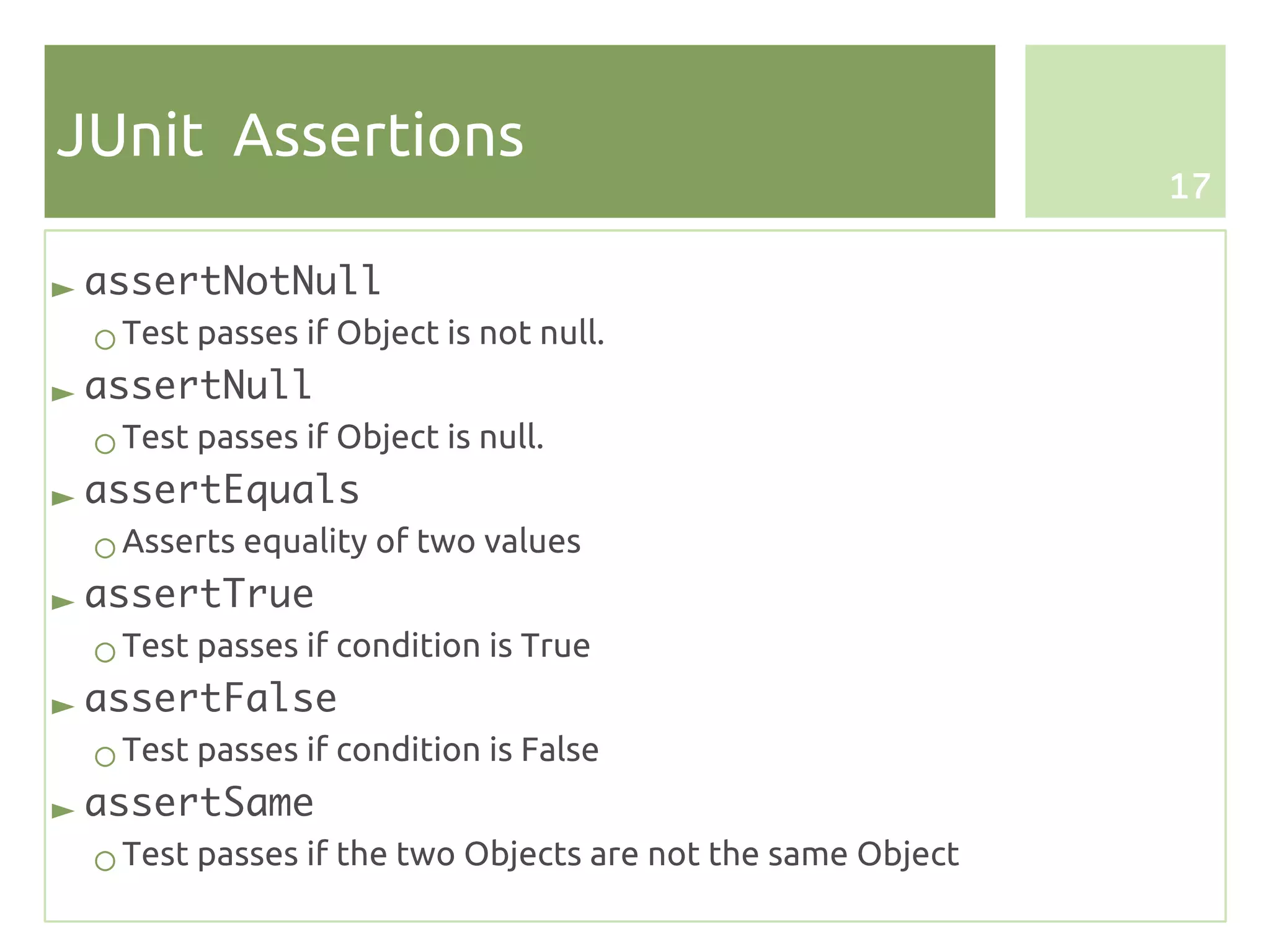 JUnit Assertions
                                                            17


► assertNotNull
 ○ Test passes if Object is not null.
► assertNull
 ○ Test passes if Object is null.
► assertEquals
 ○ Asserts equality of two values
► assertTrue
 ○ Test passes if condition is True
► assertFalse
 ○ Test passes if condition is False
► assertSame
 ○ Test passes if the two Objects are not the same Object
 