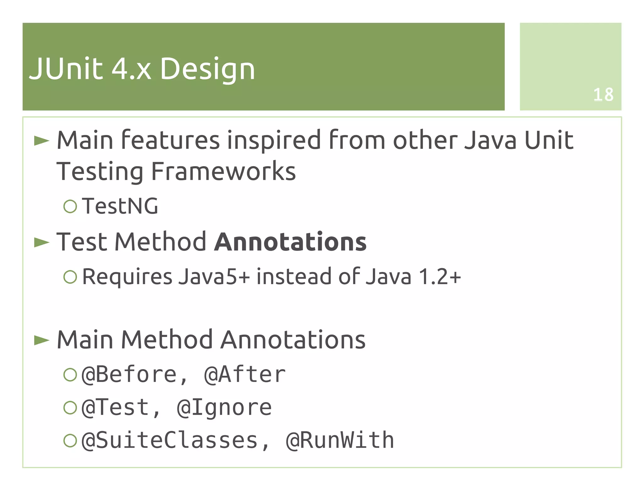 JUnit 4.x Design
                                                18

► Main features inspired from other Java Unit
  Testing Frameworks
  ○ TestNG
► Test Method Annotations
  ○ Requires Java5+ instead of Java 1.2+

► Main Method Annotations
  ○ @Before, @After
  ○ @Test, @Ignore
  ○ @SuiteClasses, @RunWith
 