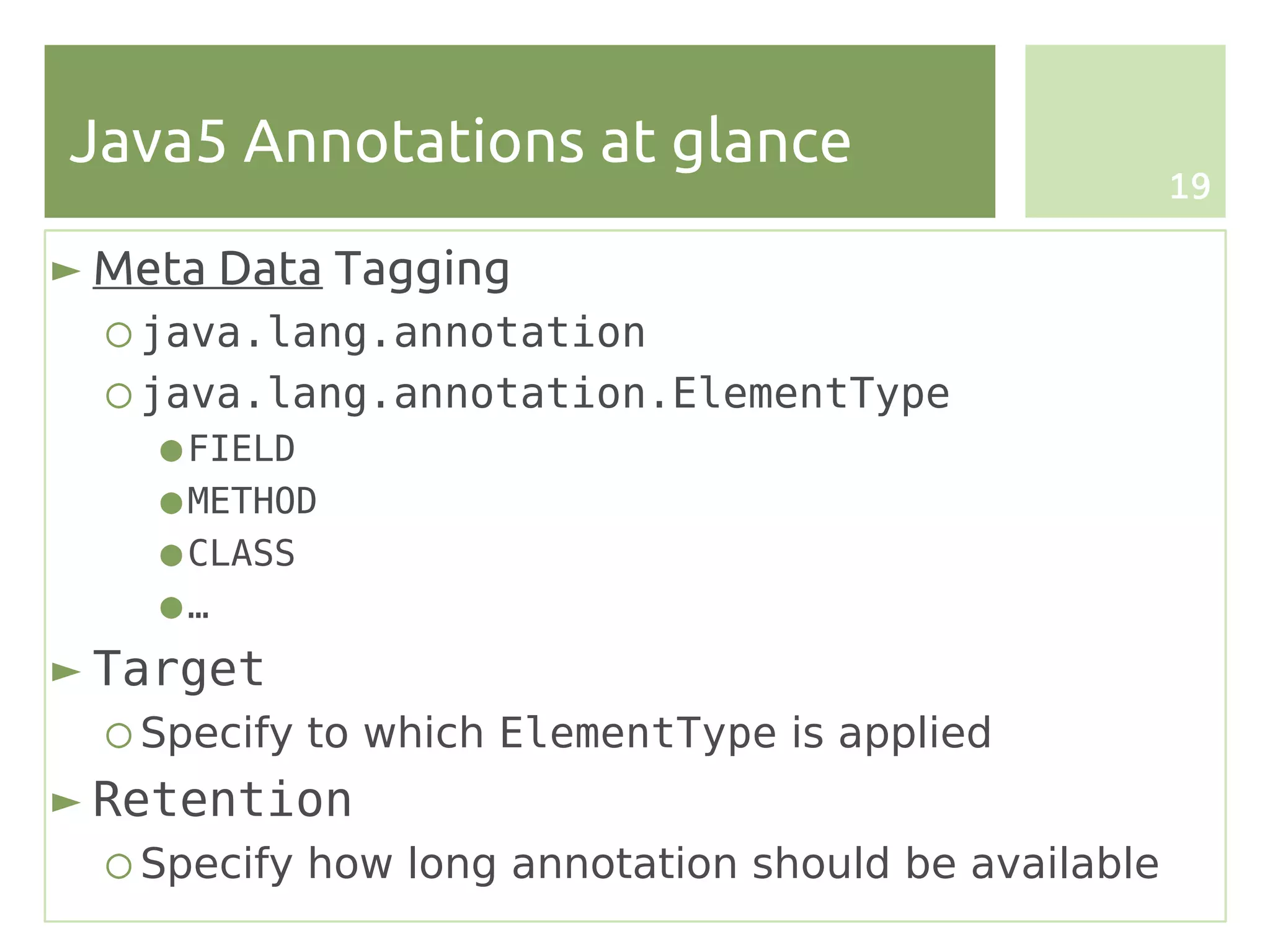 Java5 Annotations at glance
                                                      19

► Meta Data Tagging
  ○ java.lang.annotation
  ○ java.lang.annotation.ElementType
    ● FIELD
    ● METHOD
    ● CLASS
    ●…
► Target
  ○ Specify to which ElementType is applied
► Retention
  ○ Specify how long annotation should be available
 
