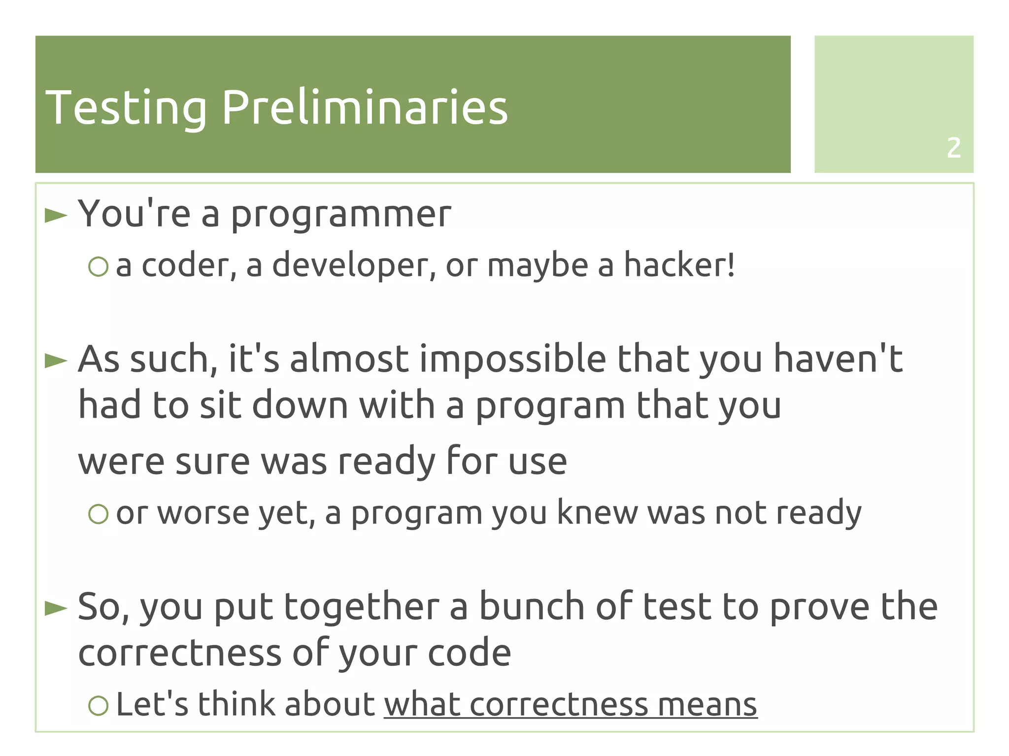 Testing Preliminaries
                                                      2

► You're a programmer
  ○ a coder, a developer, or maybe a hacker!

► As such, it's almost impossible that you haven't
  had to sit down with a program that you
  were sure was ready for use
  ○ or worse yet, a program you knew was not ready

► So, you put together a bunch of test to prove the
  correctness of your code
  ○ Let's think about what correctness means
 
