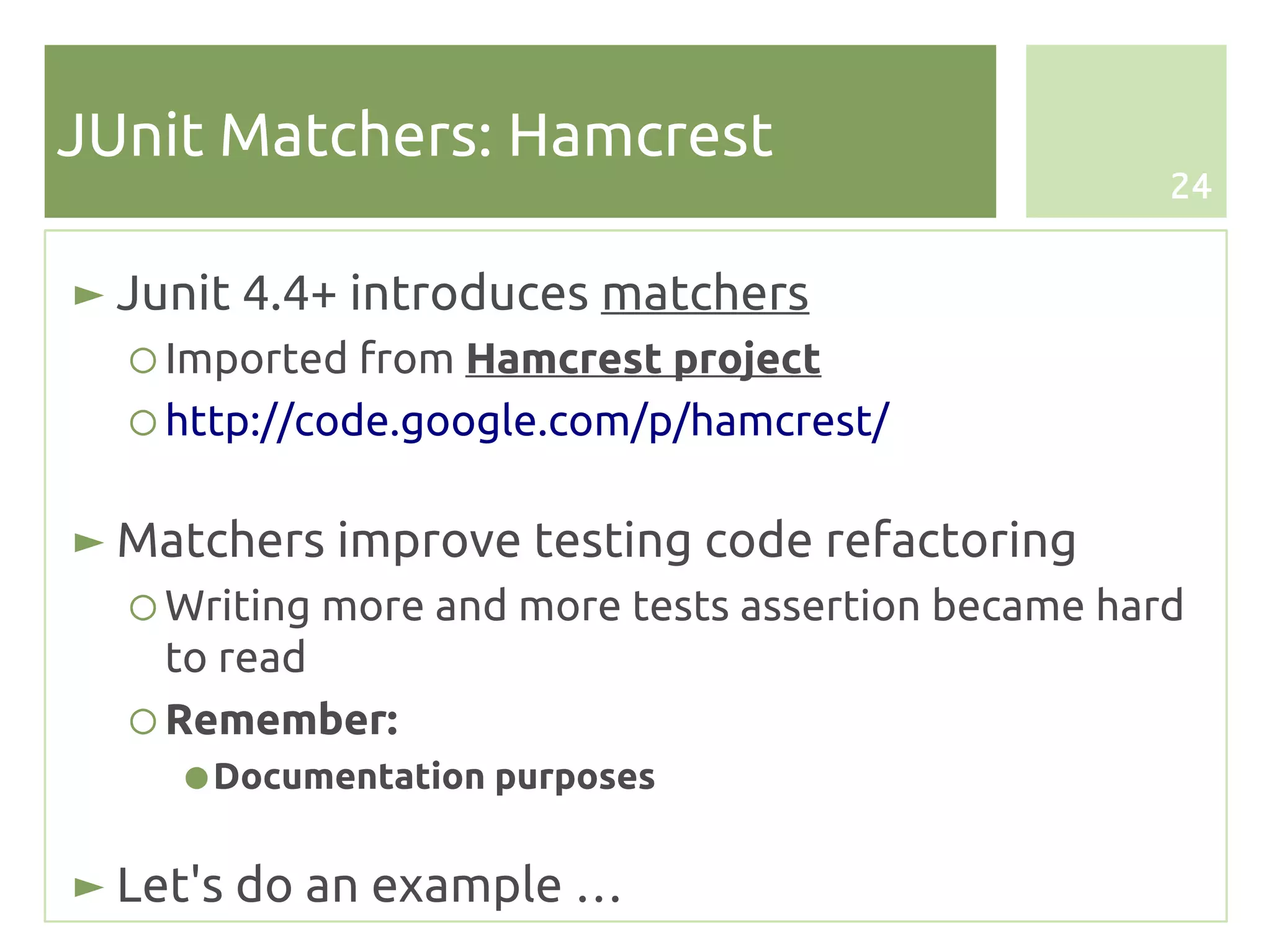 JUnit Matchers: Hamcrest
                                                    24


► Junit 4.4+ introduces matchers
  ○ Imported from Hamcrest project
  ○ http://code.google.com/p/hamcrest/

► Matchers improve testing code refactoring
  ○ Writing more and more tests assertion became hard
    to read
  ○ Remember:
    ● Documentation purposes


► Let's do an example …
 