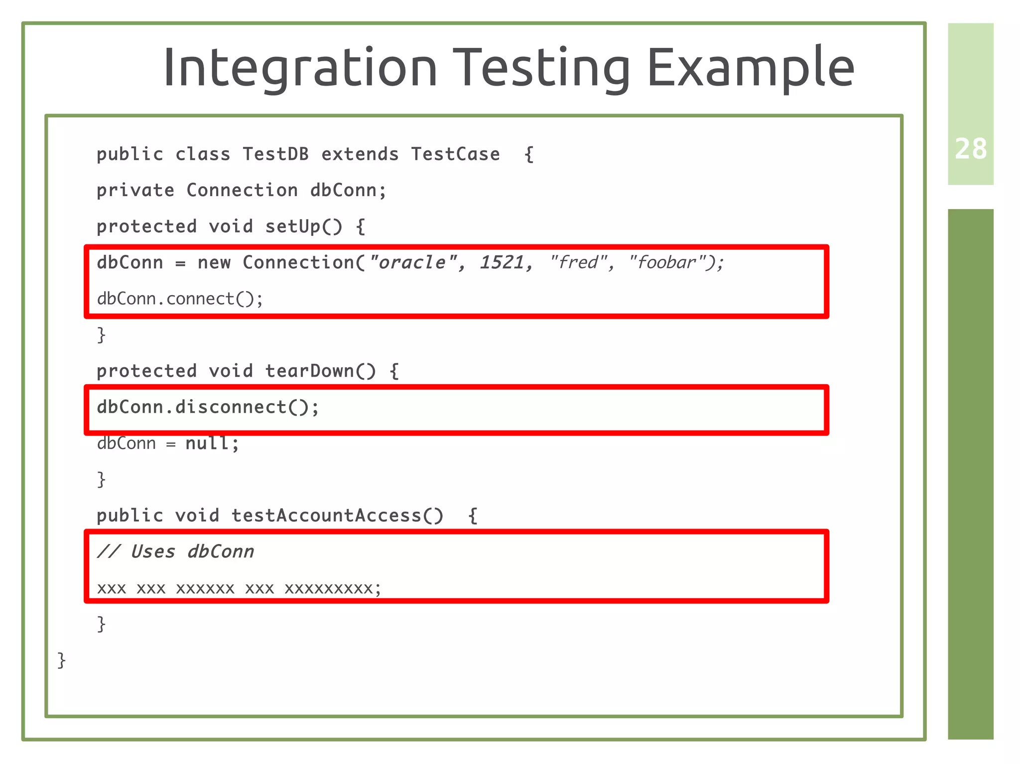Integration Testing Example
    public class TestDB extends TestCase    {                     28
    private Connection dbConn;

    protected void setUp() {

    dbConn = new Connection( "oracle", 1521, "fred", "foobar");

    dbConn.connect();

    }

    protected void tearDown() {

    dbConn.disconnect();

    dbConn = null;

    }

    public void testAccountAccess()   {

    // Uses dbConn

    xxx xxx xxxxxx xxx xxxxxxxxx;

    }

}
 